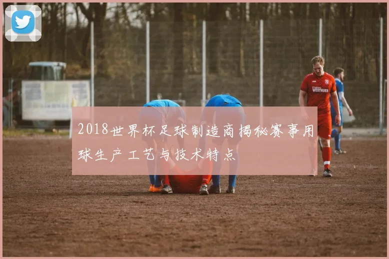 2018世界杯足球制造商揭秘赛事用球生产工艺与技术特点
